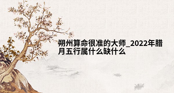 朔州算命很准的大师_2022年腊月五行属什么缺什么 性格怎么样