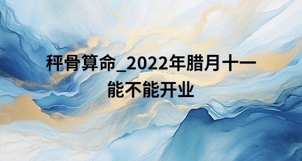 秤骨算命_2022年腊月十一能不能开业 和气生财及财源滚滚来