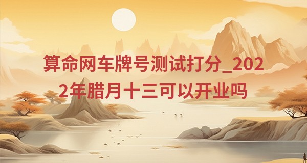 算命网车牌号测试打分_2022年腊月十三可以开业吗 此日开业则快乐光临结伴甜蜜