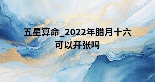 五星算命_2022年腊月十六可以开张吗 今日开业是否热热闹闹吉兆头