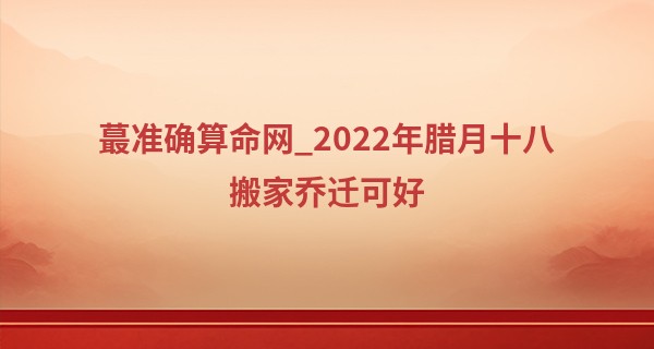 最准确算命网_2022年腊月十八搬家乔迁可好 新居落户是否福星高照