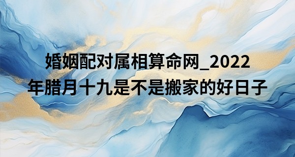 婚姻配对属相算命网_2022年腊月十九是不是搬家的好日子 可否是伊瑞华堂昌达门