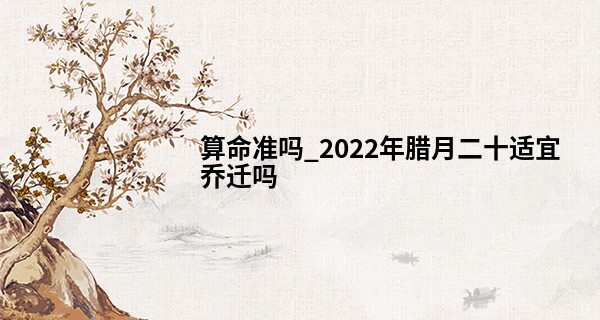 算命准吗_2022年腊月二十适宜乔迁吗 新房可否落成乔迁庆