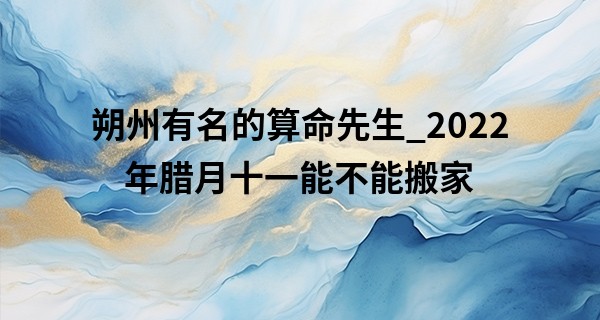 朔州有名的算命先生_2022年腊月十一能不能搬家 此日搬家则瑞气门舒惊新