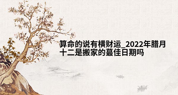 算命的说有横财运_2022年腊月十二是搬家的最佳日期吗 可否四季前财财旺