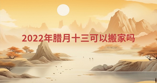 2022年腊月十三可以搬家吗 此日搬家则幸福临门红火_农历八字算命