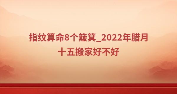 指纹算命8个簸箕_2022年腊月十五搬家好不好 此日搬家能否全家齐聚乐一堂