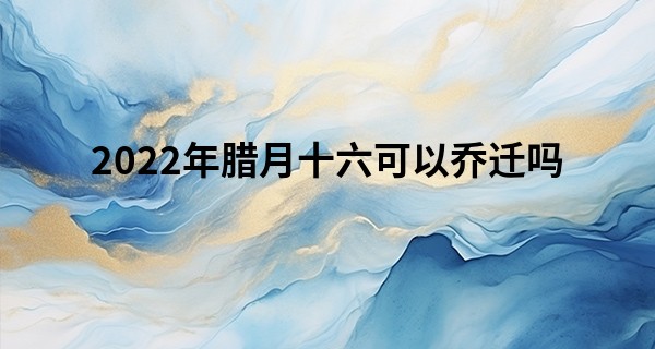 2022年腊月十六可以乔迁吗 此日搬家可否家美人乐事事顺_贵阳算命准的在哪