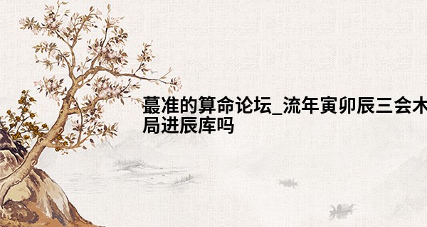 最准的算命论坛_流年寅卯辰三会木局进辰库吗 性格暴躁多注意