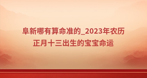 阜新哪有算命准的_2023年农历正月十三出生的宝宝命运,五行缺什么