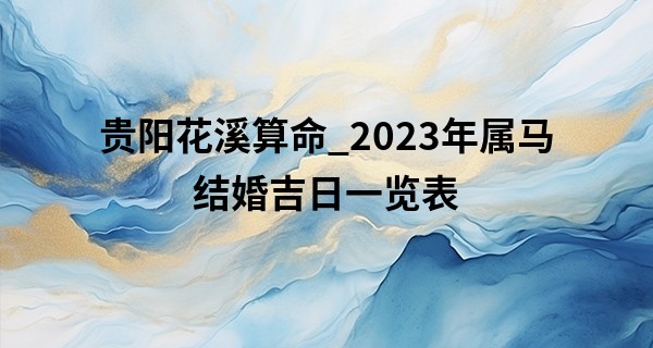 贵阳花溪算命_2023年属马结婚吉日一览表 有什么结婚建议吗