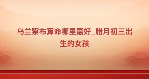 乌兰察布算命哪里最好_腊月初三出生的女孩 遇事顺意生活甜甜蜜蜜