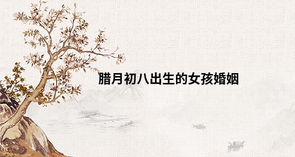 腊月初八出生的女孩婚姻 乃富贵荣华之命则一生安乐_我不是算命先生