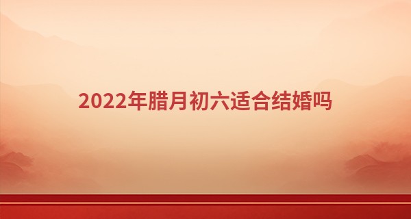 2022年腊月初六适合结婚吗 结婚日子好不好_呼和浩特算命准的地方