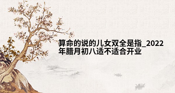 算命的说的儿女双全是指_2022年腊月初八适不适合开业 此日开业则生意红红火火