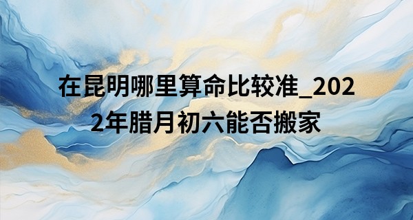在昆明哪里算命比较准_2022年腊月初六能否搬家 此日搬家可否幸福快乐不一般
