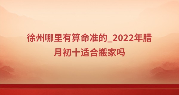 徐州哪里有算命准的_2022年腊月初十适合搬家吗 此日搬家可否房染秋香之气