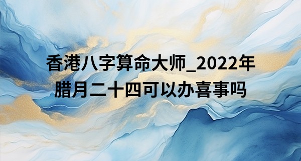 香港八字算命大师_2022年腊月二十四可以办喜事吗 今天结婚好吗