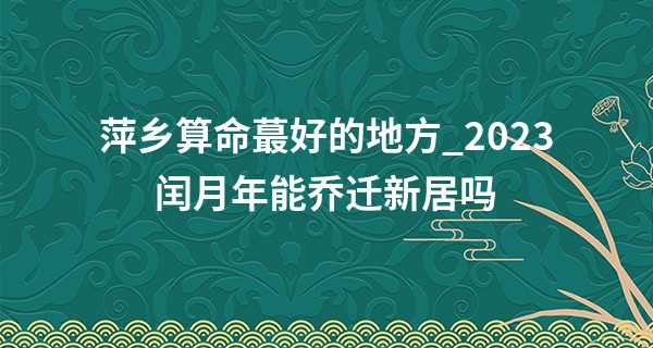 萍乡算命最好的地方_2023闰月年能乔迁新居吗 闰月乔迁的风水禁忌分析
