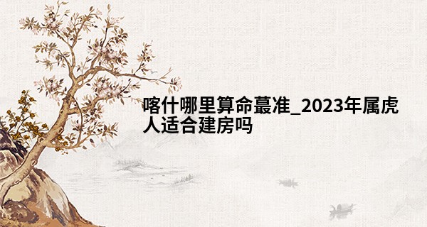 喀什哪里算命最准_2023年属虎人适合建房吗 2023年属虎人的建房注意事项