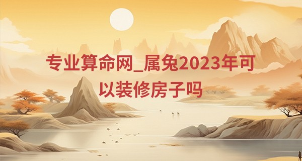 专业算命网_属兔2023年可以装修房子吗 2023属兔人装修房子注意事项