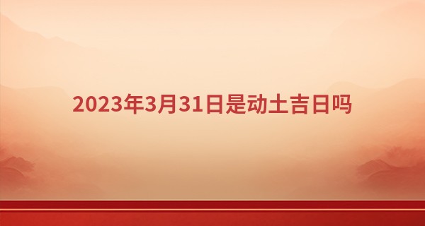 2023年3月31日是动土吉日吗 有什么忌讳_我跟她的前世今生算命