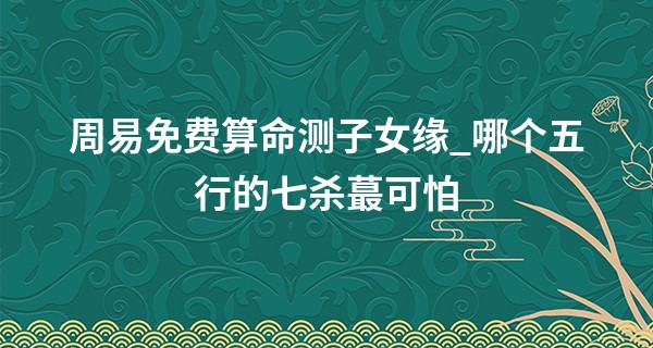 周易免费算命测子女缘_哪个五行的七杀最可怕 时柱占杀喜身旺三合局