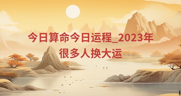 今日算命今日运程_2023年很多人换大运 天上火命实现财富积累