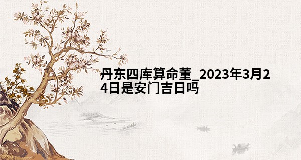 丹东四库算命董_2023年3月24日是安门吉日吗 有什么忌讳