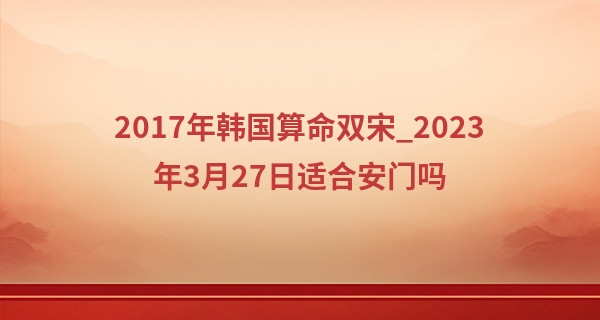 2017年韩国算命双宋_2023年3月27日适合安门吗 今天日子好不好