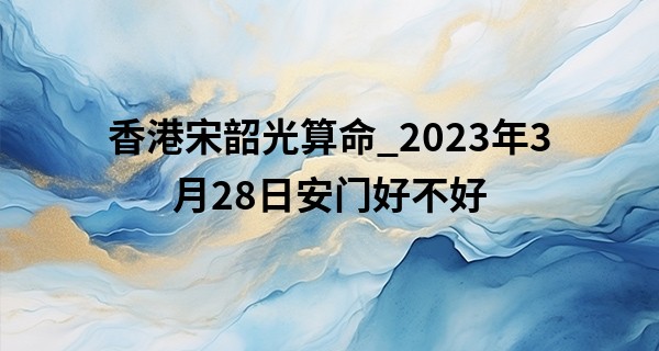 香港宋韶光算命_2023年3月28日安门好不好 有什么讲究