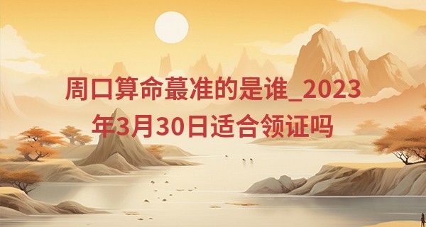 周口算命最准的是谁_2023年3月30日适合领证吗 是好日子吗