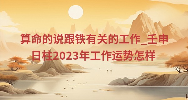 算命的说跟铁有关的工作_壬申日柱2023年工作运势怎样 命运好不好