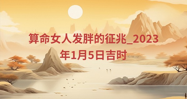 算命女人发胖的征兆_2023年1月5日吉时 几点最吉利