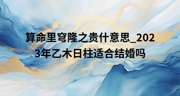 算命里穹隆之贵什意思_2023年乙木日柱适合结婚吗 婚姻运势旺盛