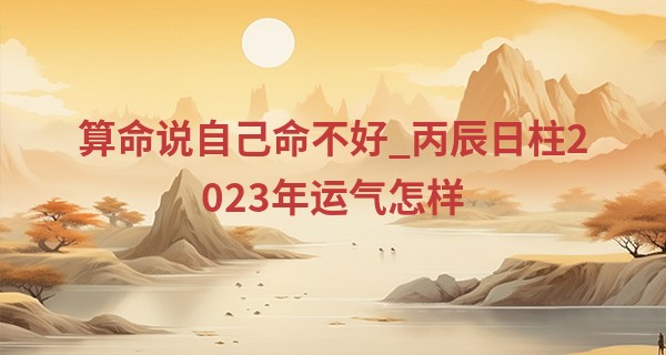 算命说自己命不好_丙辰日柱2023年运气怎样 命运发展好不好