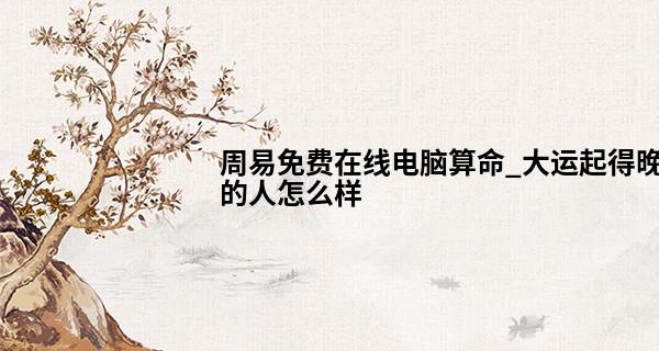 周易免费在线电脑算命_大运起得晚的人怎么样 多有积累福贵傍身