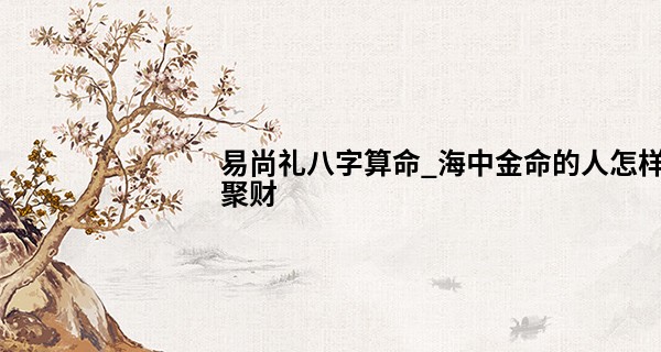 易尚礼八字算命_海中金命的人怎样聚财 一些转运小诀窍