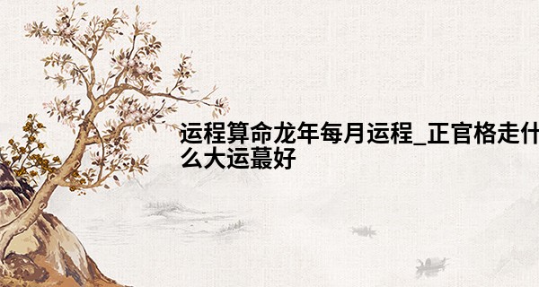 运程算命龙年每月运程_正官格走什么大运最好 需要更多详细参考