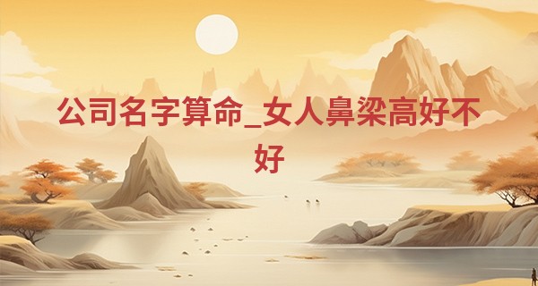 公司名字算命_女人鼻梁高好不好 不仅旺夫还旺自己