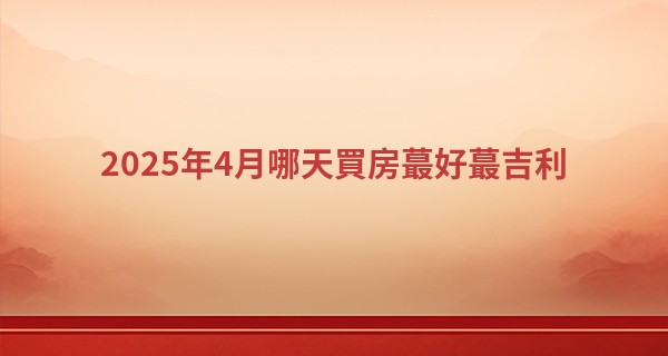 2025年4月哪天買房最好最吉利