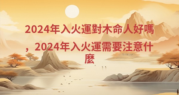 2024年入火運對木命人好嗎，2024年入火運需要注意什麼