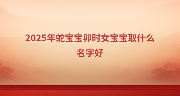 2025年蛇宝宝卯时女宝宝取什么名字好,蛇年女宝宝取名宜用字
