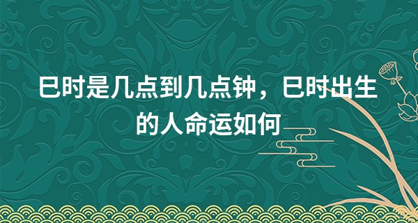 巳时是几点到几点钟，巳时出生的人命运如何