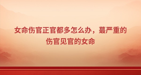 女命伤官正官都多怎么办，最严重的伤官见官的女命