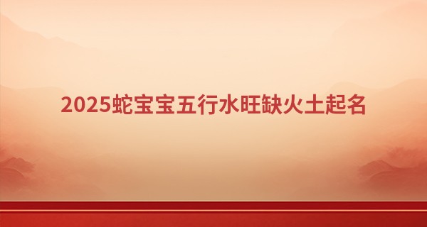 2025蛇宝宝五行水旺缺火土起名,火蛇命五行需要补什么