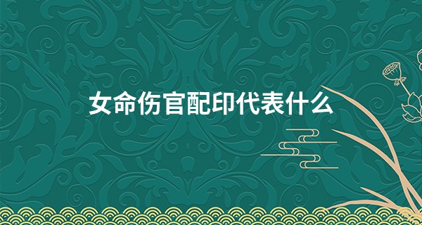 女命伤官配印代表什么,伤官配印是几等命