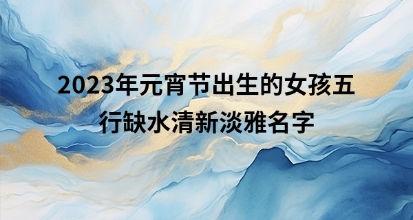 2023年元宵节出生的女孩五行缺水清新淡雅名字
