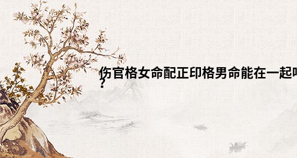 伤官格女命配正印格男命能在一起吗？
