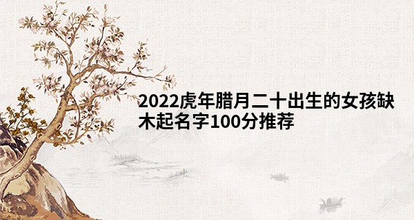 2022虎年腊月二十出生的女孩缺木起名字100分推荐